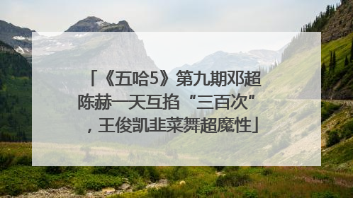 《五哈5》第九期邓超陈赫一天互掐“三百次”，王俊凯韭菜舞超魔性