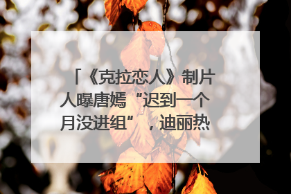 《克拉恋人》制片人曝唐嫣“迟到一个月没进组”，迪丽热巴险些被替换！刚刚，唐嫣方最新发声