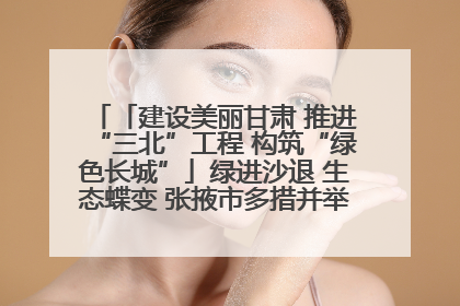 「建设美丽甘肃 推进“三北”工程 构筑“绿色长城”」绿进沙退 生态蝶变 张掖市多措并举加大防沙治沙力度