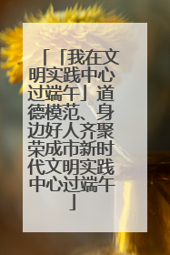 「我在文明实践中心过端午」道德模范、身边好人齐聚荣成市新时代文明实践中心过端午