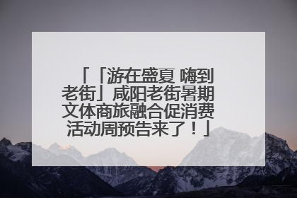 「游在盛夏 嗨到老街」咸阳老街暑期文体商旅融合促消费活动周预告来了！