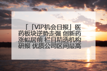 「VIP机会日报」医药板块逆势走强 创新药涨幅居前 栏目精选机构研报 优质公司区间最高涨34.9%