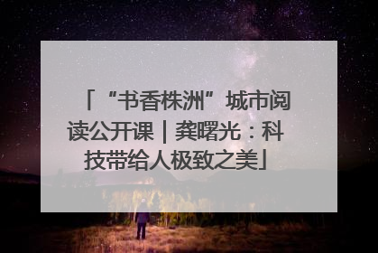 “书香株洲”城市阅读公开课｜龚曙光：科技带给人极致之美