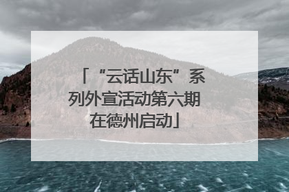 “云话山东”系列外宣活动第六期在德州启动
