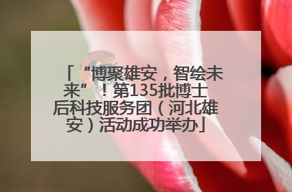 “博聚雄安，智绘未来”！第135批博士后科技服务团（河北雄安）活动成功举办