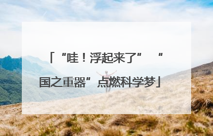 “哇！浮起来了” “国之重器”点燃科学梦