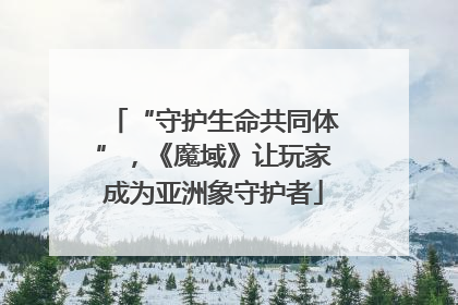 “守护生命共同体”，《魔域》让玩家成为亚洲象守护者