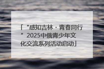 “感知吉林・青春同行”2025中俄青少年文化交流系列活动启动
