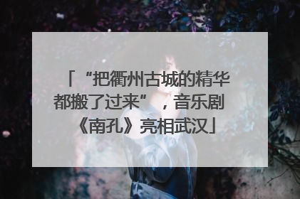 “把衢州古城的精华都搬了过来”，音乐剧《南孔》亮相武汉