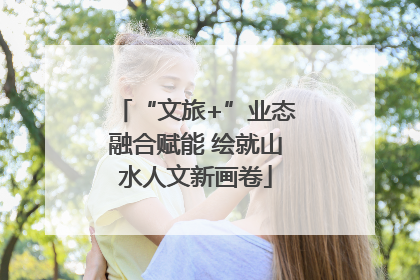 “文旅+”业态融合赋能 绘就山水人文新画卷