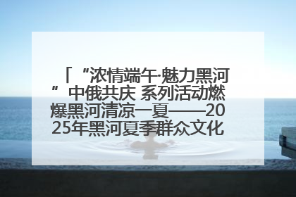 “浓情端午·魅力黑河”中俄共庆 系列活动燃爆黑河清凉一夏——2025年黑河夏季群众文化活动启幕 多元文化赋能边境文旅新高地