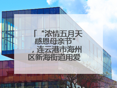 “浓情五月天 感恩母亲节”，连云港市海州区新海街道用爱编织温馨时光