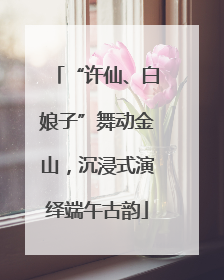 “许仙、白娘子”舞动金山，沉浸式演绎端午古韵