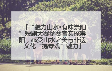 “魅力山水•有味崇阳”短剧大赛参赛者实探崇阳，感受山水之美与非遗文化“提琴戏”魅力