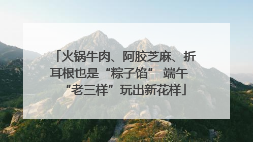 火锅牛肉、阿胶芝麻、折耳根也是“粽子馅” 端午“老三样”玩出新花样