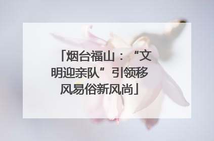烟台福山：“文明迎亲队”引领移风易俗新风尚