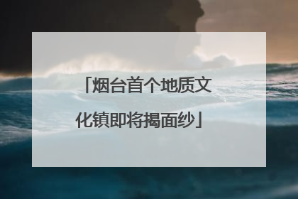烟台首个地质文化镇即将揭面纱