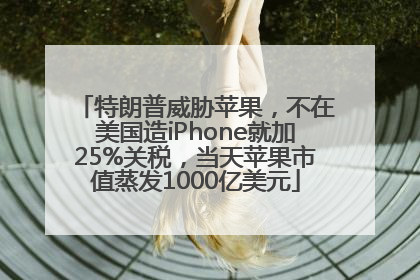 特朗普威胁苹果，不在美国造iPhone就加25%关税，当天苹果市值蒸发1000亿美元