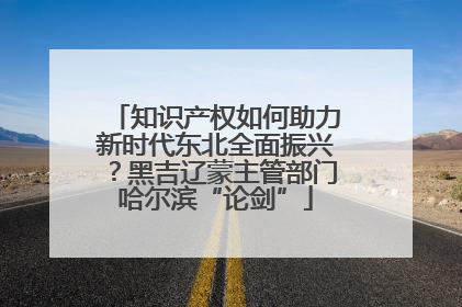 知识产权如何助力新时代东北全面振兴？黑吉辽蒙主管部门哈尔滨“论剑”