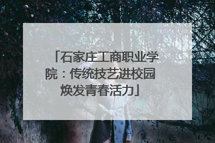 石家庄工商职业学院：传统技艺进校园焕发青春活力