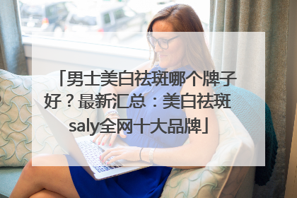 男士美白祛斑哪个牌子好？最新汇总：美白祛斑saly全网十大品牌
