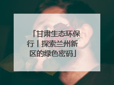 甘肃生态环保行丨探索兰州新区的绿色密码