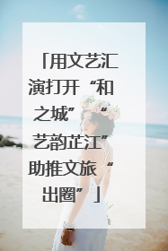 用文艺汇演打开“和之城” “艺韵芷江”助推文旅“出圈”