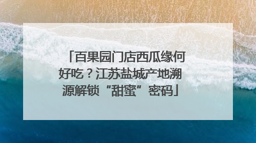 百果园门店西瓜缘何好吃？江苏盐城产地溯源解锁“甜蜜”密码