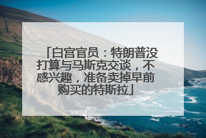 白宫官员：特朗普没打算与马斯克交谈，不感兴趣，准备卖掉早前购买的特斯拉