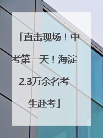 直击现场！中考第一天！海淀2.3万余名考生赴考