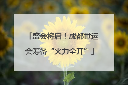 盛会将启！成都世运会筹备“火力全开”