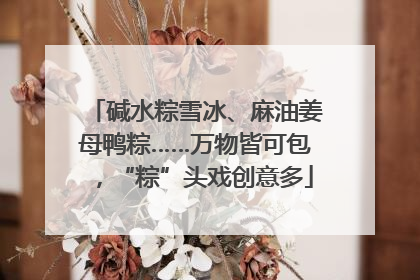 碱水粽雪冰、麻油姜母鸭粽……万物皆可包，“粽”头戏创意多