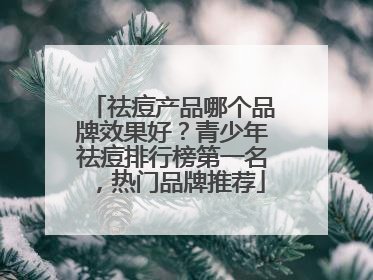 祛痘产品哪个品牌效果好？青少年祛痘排行榜第一名，热门品牌推荐