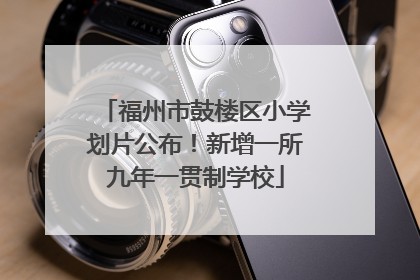福州市鼓楼区小学划片公布！新增一所九年一贯制学校