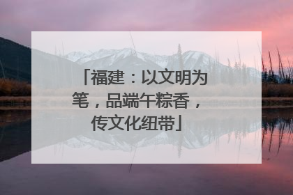 福建：以文明为笔，品端午粽香，传文化纽带