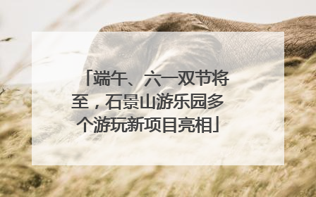 端午、六一双节将至，石景山游乐园多个游玩新项目亮相