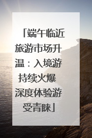 端午临近旅游市场升温：入境游持续火爆 深度体验游受青睐
