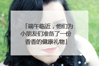 端午临近，他们为小朋友们准备了一份香香的健康礼物