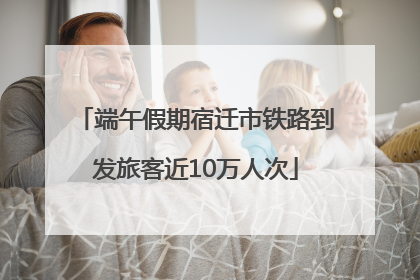 端午假期宿迁市铁路到发旅客近10万人次