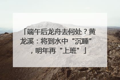 端午后龙舟去何处？黄龙溪：将到水中“沉睡”，明年再“上班”
