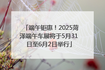 端午钜惠！2025菏泽端午车展将于5月31日至6月2日举行