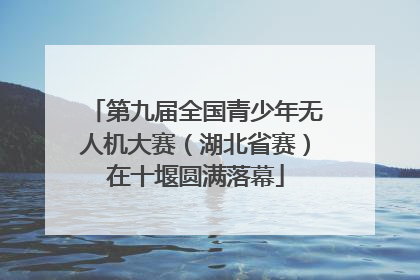 第九届全国青少年无人机大赛（湖北省赛）在十堰圆满落幕