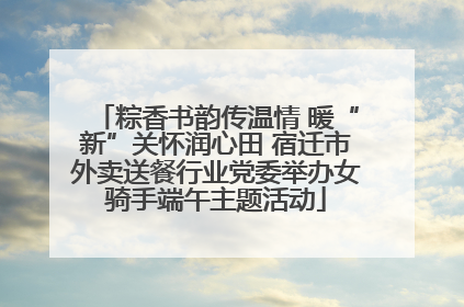 粽香书韵传温情 暖“新”关怀润心田 宿迁市外卖送餐行业党委举办女骑手端午主题活动