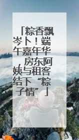 粽香飘岑卜！端午嘉年华，房东阿姨与租客结下“粽子情”