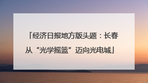 经济日报地方版头题：长春从“光学摇篮”迈向光电城