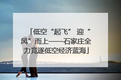 低空“起飞” 迎“风”而上——石家庄全力竞逐低空经济蓝海