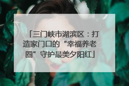 三门峡市湖滨区：打造家门口的“幸福养老圈”守护最美夕阳红
