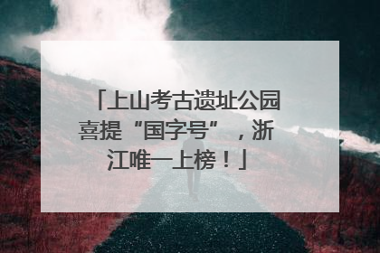 上山考古遗址公园喜提“国字号”，浙江唯一上榜！