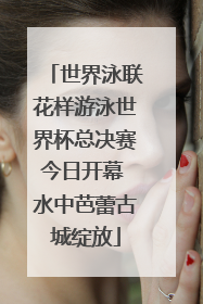 世界泳联花样游泳世界杯总决赛今日开幕 水中芭蕾古城绽放
