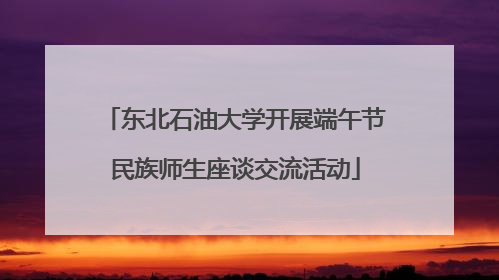 东北石油大学开展端午节民族师生座谈交流活动